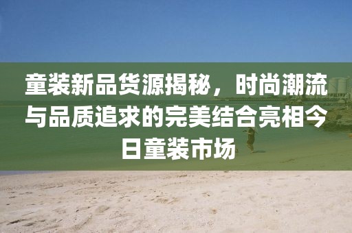 童裝新品貨源揭秘，時尚潮流與品質追求的完美結合亮相今日童裝市場
