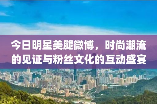 今日明星美腿微博，時(shí)尚潮流的見(jiàn)證與粉絲文化的互動(dòng)盛宴