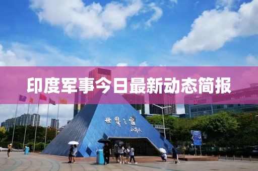 印度軍事今日最新動(dòng)態(tài)簡報(bào)