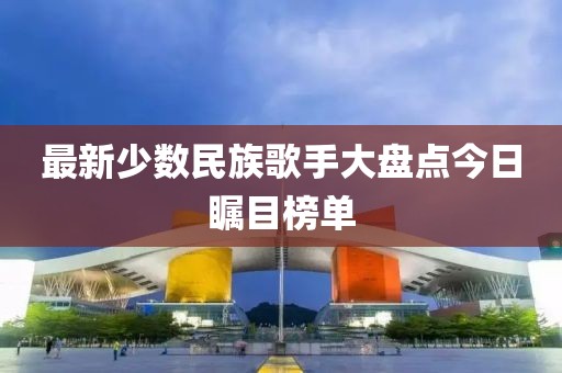 最新少數(shù)民族歌手大盤(pán)點(diǎn)今日矚目榜單