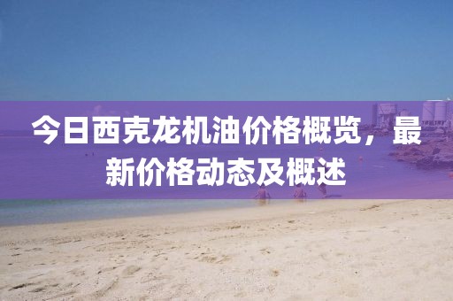 今日西克龍機(jī)油價(jià)格概覽，最新價(jià)格動(dòng)態(tài)及概述