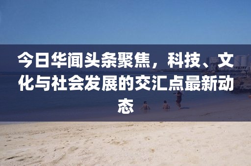 今日華聞頭條聚焦，科技、文化與社會發(fā)展的交匯點最新動態(tài)