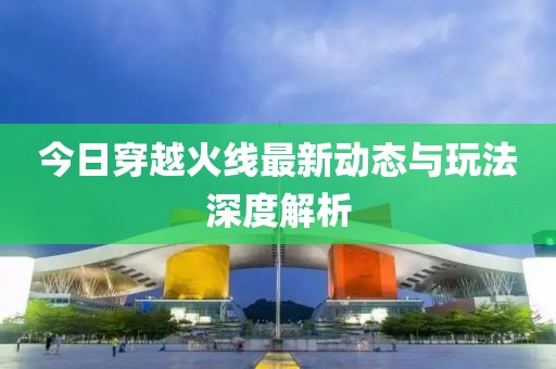 今日穿越火線最新動態(tài)與玩法深度解析