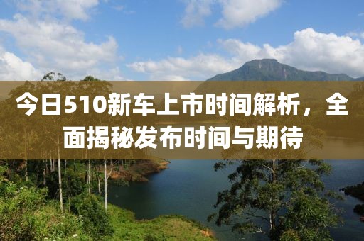 今日510新車(chē)上市時(shí)間解析，全面揭秘發(fā)布時(shí)間與期待