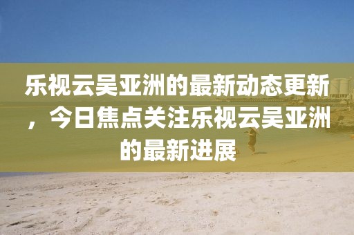 樂視云吳亞洲的最新動態(tài)更新，今日焦點關(guān)注樂視云吳亞洲的最新進(jìn)展
