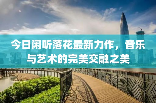 今日閑聽落花最新力作，音樂與藝術(shù)的完美交融之美