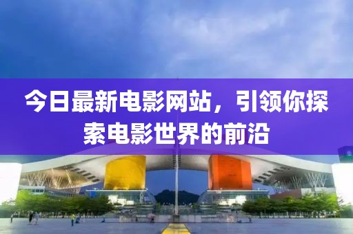 今日最新電影網站，引領你探索電影世界的前沿