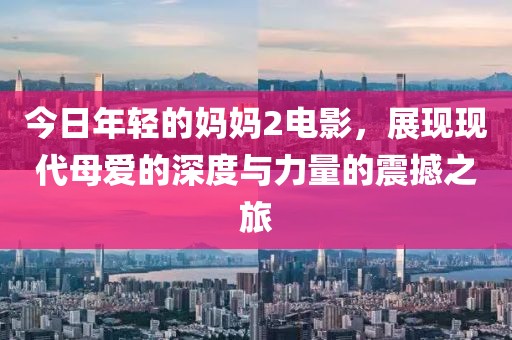 今日年輕的媽媽2電影，展現(xiàn)現(xiàn)代母愛的深度與力量的震撼之旅