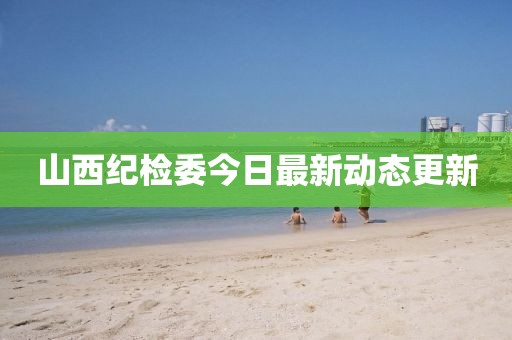 山西紀(jì)檢委今日最新動態(tài)更新
