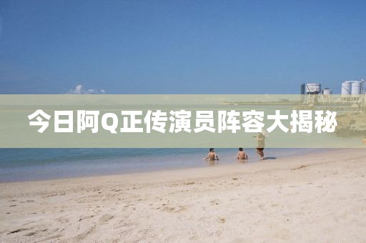 今日阿Q正傳演員陣容大揭秘