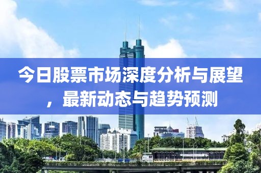 今日股票市場深度分析與展望，最新動態(tài)與趨勢預(yù)測