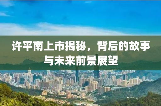 許平南上市揭秘，背后的故事與未來(lái)前景展望
