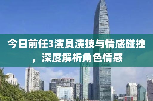 今日前任3演員演技與情感碰撞，深度解析角色情感