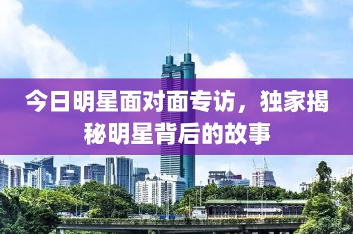 今日明星面對面專訪，獨家揭秘明星背后的故事