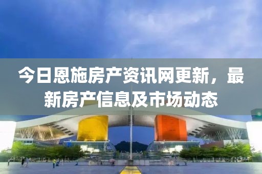 今日恩施房產(chǎn)資訊網(wǎng)更新，最新房產(chǎn)信息及市場動態(tài)