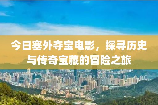 今日塞外奪寶電影，探尋歷史與傳奇寶藏的冒險之旅