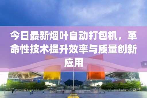 今日最新煙葉自動打包機(jī)，革命性技術(shù)提升效率與質(zhì)量創(chuàng)新應(yīng)用