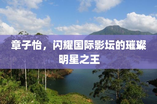 章子怡，閃耀國際影壇的璀璨明星之王