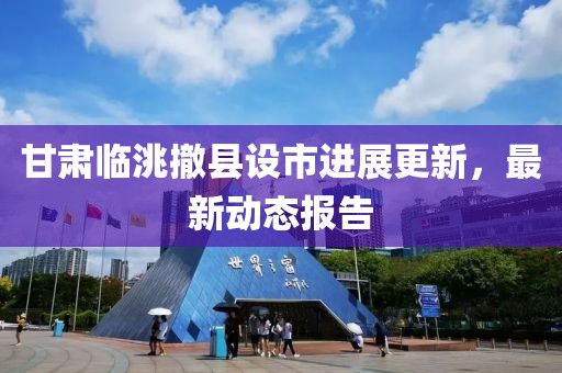 甘肅臨洮撤縣設(shè)市進展更新，最新動態(tài)報告