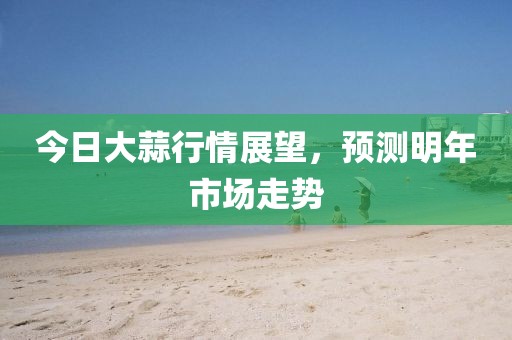 今日大蒜行情展望，預(yù)測明年市場走勢