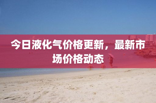 今日液化氣價格更新，最新市場價格動態(tài)