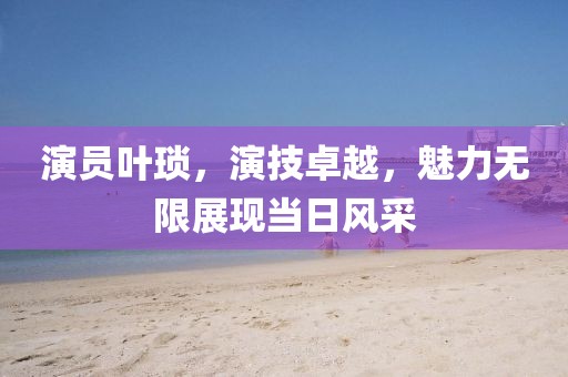 演員葉瑣，演技卓越，魅力無限展現(xiàn)當日風采
