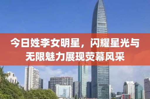 今日姓李女明星，閃耀星光與無限魅力展現(xiàn)熒幕風(fēng)采