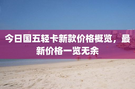 今日國五輕卡新款價(jià)格概覽，最新價(jià)格一覽無余