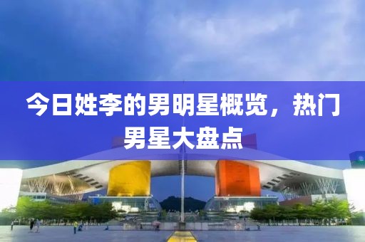 今日姓李的男明星概覽，熱門男星大盤點