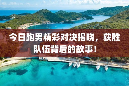 今日跑男精彩對決揭曉，獲勝隊伍背后的故事！