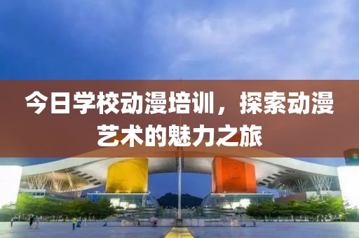 今日學(xué)校動漫培訓(xùn)，探索動漫藝術(shù)的魅力之旅