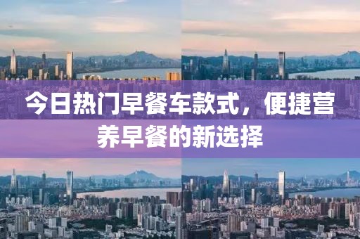 今日熱門早餐車款式，便捷營養(yǎng)早餐的新選擇