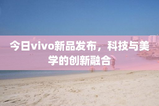 今日vivo新品發(fā)布，科技與美學(xué)的創(chuàng)新融合