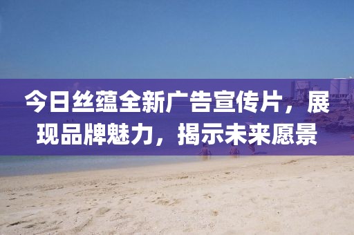 今日絲蘊(yùn)全新廣告宣傳片，展現(xiàn)品牌魅力，揭示未來(lái)愿景