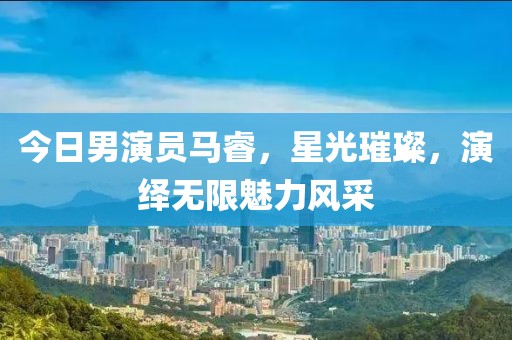 今日男演員馬睿，星光璀璨，演繹無限魅力風(fēng)采
