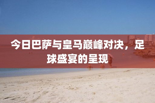 今日巴薩與皇馬巔峰對(duì)決，足球盛宴的呈現(xiàn)