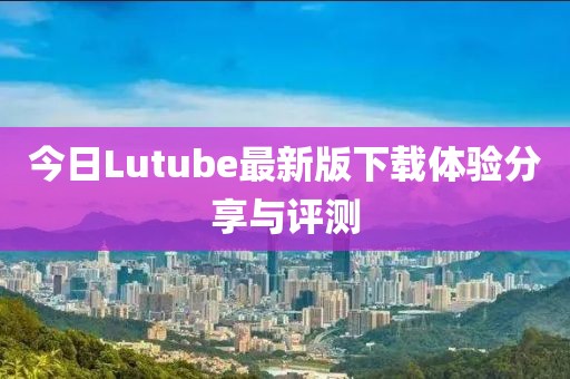 今日Lutube最新版下載體驗(yàn)分享與評(píng)測(cè)