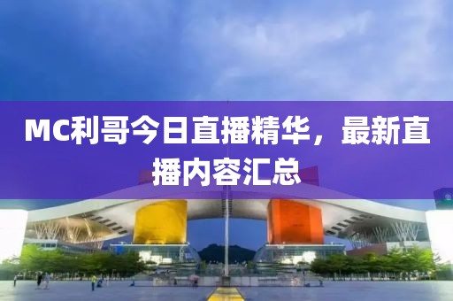 MC利哥今日直播精華，最新直播內(nèi)容匯總