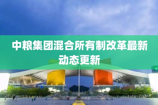 中糧集團混合所有制改革最新動態(tài)更新