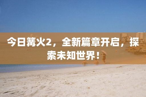 今日篝火2，全新篇章開啟，探索未知世界！