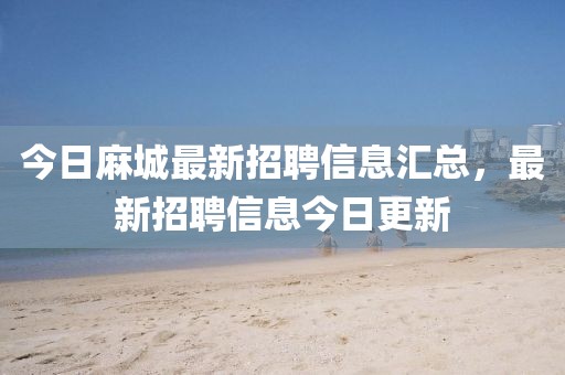 今日麻城最新招聘信息匯總，最新招聘信息今日更新