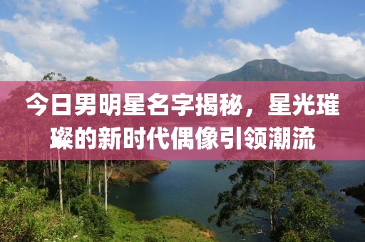 今日男明星名字揭秘，星光璀璨的新時代偶像引領潮流