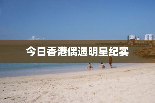 今日香港偶遇明星紀實