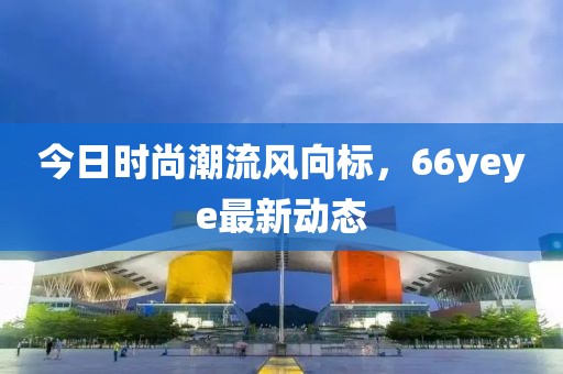 今日時(shí)尚潮流風(fēng)向標(biāo)，66yeye最新動(dòng)態(tài)