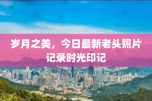 歲月之美，今日最新老頭照片記錄時光印記