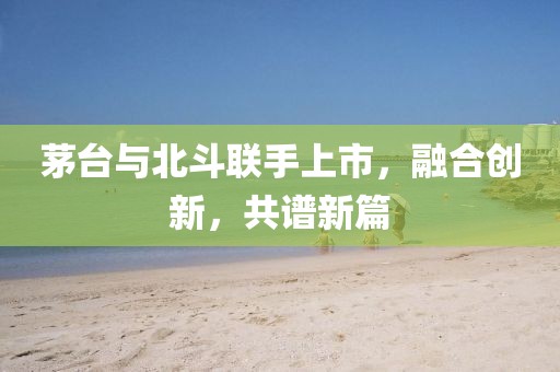 茅臺與北斗聯(lián)手上市，融合創(chuàng)新，共譜新篇