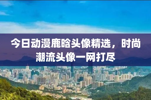 今日動漫鹿晗頭像精選，時(shí)尚潮流頭像一網(wǎng)打盡