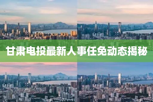 甘肅電投最新人事任免動態(tài)揭秘