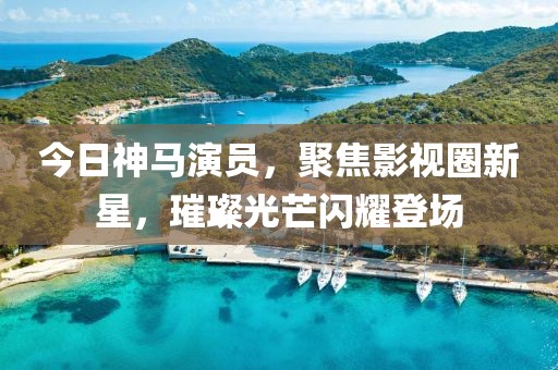 今日神馬演員，聚焦影視圈新星，璀璨光芒閃耀登場