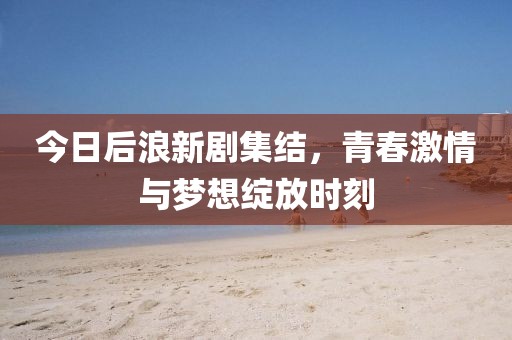 今日后浪新劇集結(jié)，青春激情與夢想綻放時刻